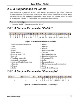 Open Office – Writer
www.komedi.com.br 11
2.3. A Simplificação da Janela
Para simplificar a janela de Writer, você poderá, no momento que quiser, exibir ou
esconder as barras de ferramentas e as réguas. As barras de ferramentas possuem botões
que permitem executar operações rapidamente com o mouse. Ao iniciar o Writer, as barras
de ferramentas “Padrão” e “Formatação” são automaticamente exibidas.
Para remover a régua:
1. No menu “Exibir”, clique no comando “Régua”.
2.3.1. A Barra de Ferramentas “Padrão”
Figura 3 – Barra de ferramentas “Padrão”
1. Novo documento em branco
2. Abrir
3. Salvar
4. E-mail
5. Editar arquivo
6. Exportar como PDF
7. Imprimir
8. Visualizar impressão
9. Ortografia e gramática
10. Auto-verificação Ortográfica
11. Recortar
12. Copiar
13. Colar
14. Pincel
15. Desfazer
16. Refazer
17. Inserir hiperlinks
18. Tabelas
19. Funções de Desenho
20. Localizar e Substituir
21. Navegador Web
22. Gallery
23. Fontes de Dados
24. Mostrar caracteres não imprimíveis
25. Zoom
26. Ajuda do BrOffice.org
2.3.2. A Barra de Ferramentas “Formatação”
Figura 4 – Barra de ferramentas “Formatação”
1 2 3 4 5 6 7 8 9 1011 12131415 16 17 18
1 2 3 4 5 6 7 8 9 10 11 12 13 14 15 16 1718 19 202122 23 2425 26
 