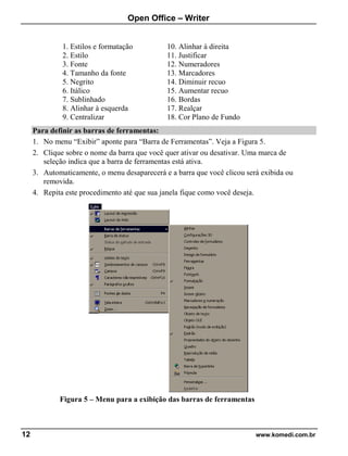Open Office – Writer
12 www.komedi.com.br
1. Estilos e formatação
2. Estilo
3. Fonte
4. Tamanho da fonte
5. Negrito
6. Itálico
7. Sublinhado
8. Alinhar à esquerda
9. Centralizar
10. Alinhar à direita
11. Justificar
12. Numeradores
13. Marcadores
14. Diminuir recuo
15. Aumentar recuo
16. Bordas
17. Realçar
18. Cor Plano de Fundo
Para definir as barras de ferramentas:
1. No menu “Exibir” aponte para “Barra de Ferramentas”. Veja a Figura 5.
2. Clique sobre o nome da barra que você quer ativar ou desativar. Uma marca de
seleção indica que a barra de ferramentas está ativa.
3. Automaticamente, o menu desaparecerá e a barra que você clicou será exibida ou
removida.
4. Repita este procedimento até que sua janela fique como você deseja.
Figura 5 – Menu para a exibição das barras de ferramentas
 