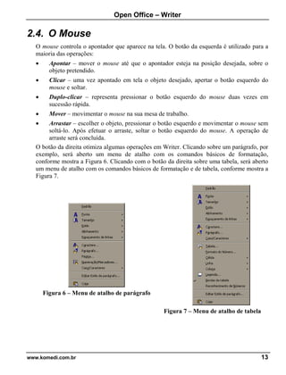 Open Office – Writer
www.komedi.com.br 13
2.4. O Mouse
O mouse controla o apontador que aparece na tela. O botão da esquerda é utilizado para a
maioria das operações:
• Apontar – mover o mouse até que o apontador esteja na posição desejada, sobre o
objeto pretendido.
• Clicar – uma vez apontado em tela o objeto desejado, apertar o botão esquerdo do
mouse e soltar.
• Duplo-clicar – representa pressionar o botão esquerdo do mouse duas vezes em
sucessão rápida.
• Mover – movimentar o mouse na sua mesa de trabalho.
• Arrastar – escolher o objeto, pressionar o botão esquerdo e movimentar o mouse sem
soltá-lo. Após efetuar o arraste, soltar o botão esquerdo do mouse. A operação de
arraste será concluída.
O botão da direita otimiza algumas operações em Writer. Clicando sobre um parágrafo, por
exemplo, será aberto um menu de atalho com os comandos básicos de formatação,
conforme mostra a Figura 6. Clicando com o botão da direita sobre uma tabela, será aberto
um menu de atalho com os comandos básicos de formatação e de tabela, conforme mostra a
Figura 7.
Figura 6 – Menu de atalho de parágrafo
Figura 7 – Menu de atalho de tabela
 