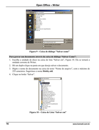 Open Office – Writer
16 www.komedi.com.br
Figura 9 – Caixa de diálogo "Salvar como”
Para gravar um documento através da caixa de diálogo “Salvar Como”:
1. Escolha a unidade de disco na caixa de lista “Salvar em”, Figura 10. Ela se tornará a
unidade corrente de Writer.
2. Dê um duplo-clique na pasta em que deseja salvar o documento.
3. Digite o nome do documento na caixa de texto “Nome do arquivo”, com o máximo de
255 caracteres. Sugerimos o nome Hobby.old.
4. Clique no botão “Salvar”.
Figura 10 – Caixa de Lista “Salvar em”
 