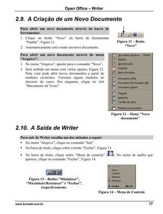 Open Office – Writer
www.komedi.com.br 17
2.9. A Criação de um Novo Documento
Para abrir um novo documento através da barra de
ferramentas:
1. Clique no botão “Novo” da barra de ferramentas
“Padrão”, Figura 11.
2. Automaticamente será criado um novo documento.
Para abrir um novo documento através do menu
“Arquivo”:
1. No menu “Arquivo”, aponte para o comando “Novo”.
2. Será exibido um menu com várias opções, Figura 12.
Nele você pode abrir novos documentos a partir de
modelos existentes. Veremos alguns modelos no
decorrer do curso. Por enquanto, clique no link
“Documento de Texto”.
Figura 12 – Menu "Novo
documento"
2.10. A Saída de Writer
Para sair de Writer escolha um dos métodos a seguir:
 No menu “Arquivo”, clique no comando “Sair”.
 Na barra de título, clique sobre o botão “Fechar”, Figura 13.
 Na barra de título, clique sobre “Menu de controle” ( ). No menu de atalho que
aparece, clique no comando “Fechar”, Figura 14.
Figura 13 – Botões “Minimizar”,
“Maximizar/Restaurar” e “Fechar”,
respectivamente.
Figura 14 – Menu de Controle
Figura 11 – Botão
“Novo”
 