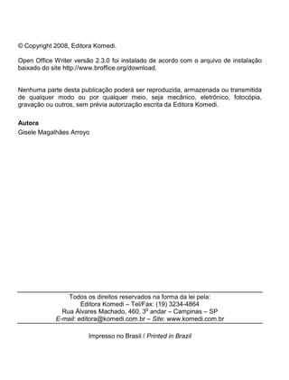 © Copyright 2008, Editora Komedi.
Open Office Writer versão 2.3.0 foi instalado de acordo com o arquivo de instalação
baixado do site http://www.broffice.org/download.
Nenhuma parte desta publicação poderá ser reproduzida, armazenada ou transmitida
de qualquer modo ou por qualquer meio, seja mecânico, eletrônico, fotocópia,
gravação ou outros, sem prévia autorização escrita da Editora Komedi.
Autora
Gisele Magalhães Arroyo
Todos os direitos reservados na forma da lei pela:
Editora Komedi – Tel/Fax: (19) 3234-4864
Rua Álvares Machado, 460, 3
o
andar – Campinas – SP
E-mail: editora@komedi.com.br – Site: www.komedi.com.br
Impresso no Brasil / Printed in Brazil
 