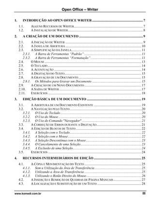 Open Office – Writer
www.komedi.com.br III
1. INTRODUÇÃO AO OPEN OFFICE WRITER...........................................................7
1.1. ALGUNS RECURSOS DE WRITER................................................................................7
1.2. A INSTALAÇÃO DE WRITER.......................................................................................8
2. A CRIAÇÃO DE UM DOCUMENTO ..........................................................................9
2.1. A INICIAÇÃO DE WRITER ..........................................................................................9
2.2. A JANELA DE ABERTURA ........................................................................................ 10
2.3. A SIMPLIFICAÇÃO DA JANELA................................................................................. 11
2.3.1. A Barra de Ferramentas “Padrão” .................................................................. 11
2.3.2. A Barra de Ferramentas “Formatação”........................................................... 11
2.4. O MOUSE ................................................................................................................ 13
2.5. O TECLADO............................................................................................................. 14
2.6. A ACENTUAÇÃO ..................................................................................................... 14
2.7. A DIGITAÇÃO DO TEXTO......................................................................................... 15
2.8. A GRAVAÇÃO DE UM DOCUMENTO......................................................................... 15
2.8.1. Os Métodos para Gravar um Documento ......................................................... 15
2.9. A CRIAÇÃO DE UM NOVO DOCUMENTO.................................................................. 17
2.10. A SAÍDA DE WRITER ............................................................................................... 17
2.11. EXERCÍCIOS ............................................................................................................ 18
3. EDIÇÃO BÁSICA DE UM DOCUMENTO ............................................................... 19
3.1. A ABERTURA DE UM DOCUMENTO EXISTENTE ....................................................... 19
3.2. A NAVEGAÇÃO PELO TEXTO................................................................................... 20
3.2.1. O Uso do Teclado.............................................................................................. 20
3.2.2. O Uso do Mouse................................................................................................ 20
3.2.3. O Uso do Comando "Navegador" ..................................................................... 21
3.3. A CORREÇÃO DE ERROS DURANTE A DIGITAÇÃO.................................................... 21
3.4. A EDIÇÃO DE BLOCOS DE TEXTO............................................................................ 22
3.4.1. A Seleção com o Teclado................................................................................... 22
3.4.2. A Seleção com o Mouse..................................................................................... 22
3.4.3. A Seleção Descontínua com o Mouse................................................................ 23
3.4.4. O Cancelamento de uma Seleção...................................................................... 23
3.4.5. A Exclusão de uma Seleção............................................................................... 24
3.5. EXERCÍCIOS ............................................................................................................ 24
4. RECURSOS INTERMEDIÁRIOS DE EDIÇÃO ....................................................... 25
4.1. A CÓPIA E MOVIMENTAÇÃO DO TEXTO .................................................................. 25
4.1.1. Sem a Utilização da Área de Transferência...................................................... 25
4.1.2. Utilizando a Área de Transferência .................................................................. 25
4.1.3. Utilizando o Botão Direito do Mouse................................................................ 26
4.2. A INSERÇÃO E REMOÇÃO DE QUEBRAS DE PÁGINA MANUAIS ................................ 27
4.3. A LOCALIZAÇÃO E SUBSTITUIÇÃO DE UM TEXTO ................................................... 28
 