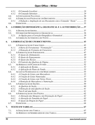 Open Office – Writer
IV www.komedi.com.br
4.3.1. O Comando Localizar....................................................................................... 28
4.3.2. O Comando Substituir....................................................................................... 29
4.4. A CONTAGEM DE PALAVRAS .................................................................................. 30
4.5. A EXIBIÇÃO DAS PÁGINAS DE UM DOCUMENTO ..................................................... 30
4.5.1. A Redução e Ampliação de seu Documento com o Comando “Zoom” ............ 33
4.6. EXERCÍCIOS ............................................................................................................ 35
5. A CORREÇÃO ORTOGRÁFICA, GRAMATICAL E A AUTOCORREÇÃO ..... 37
5.1. A DEFINIÇÃO DO IDIOMA........................................................................................ 37
5.2. O CORRETOR ORTOGRÁFICO E GRAMATICAL......................................................... 38
5.2.1. As Opções para a Correção Ortográfica e Gramatical........................................ 39
5.3. A CORREÇÃO AUTOMÁTICA DO TEXTO.................................................................. 41
6. A FORMATAÇÃO DE UM DOCUMENTO.............................................................. 43
6.1. A FORMATAÇÃO DE CARACTERES.......................................................................... 43
6.1.1. A Barra de Ferramentas “Formatação” .......................................................... 46
6.1.2. A Remoção de Formatos de Caracteres............................................................ 47
6.2. A FORMATAÇÃO DE PARÁGRAFOS.......................................................................... 47
6.2.1. O Ajuste do Alinhamento .................................................................................. 49
6.2.2. O Ajuste do Espaçamento ................................................................................. 50
6.2.3. O Ajuste dos Recuos.......................................................................................... 51
6.2.4. O Controle das Quebras de Página .................................................................. 52
6.3. AS BORDAS E OS PLANOS DE FUNDO ...................................................................... 52
6.3.1. A Aplicação de Bordas...................................................................................... 52
6.3.2. A Aplicação de Plano de Fundo........................................................................ 53
6.4. AS LISTAS NUMERADAS OU COM MARCADORES .................................................... 55
6.4.1. A Criação de Listas com Marcadores............................................................... 55
6.4.2. A Criação de Listas Numeradas........................................................................ 57
6.4.3. A Criação de Listas com Vários Níveis............................................................. 58
6.4.4. A Remoção de Marcadores e Numeração......................................................... 59
6.5. A FORMATAÇÃO DE SEÇÕES................................................................................... 59
6.5.1. As Quebras de Seção......................................................................................... 60
6.5.2. A Remoção de uma Quebra de Seção ............................................................... 61
6.5.3. Para Ir até uma Seção ........................................................................................ 61
6.6. A FORMATAÇÃO DE UMA PÁGINA .......................................................................... 62
6.6.1. A Alteração das Margens e da Orientação do Papel........................................ 62
6.6.2. A Alteração do Tamanho do Papel ................................................................... 63
6.6.3. O Ajuste da Origem do Papel ........................................................................... 63
6.7. EXERCÍCIOS ............................................................................................................ 64
7. TEXTO EM TABELAS................................................................................................ 67
7.1. A CRIAÇÃO DE UMA TABELA.................................................................................. 67
7.2. AS BORDAS E OS SOMBREADOS DE UMA TABELA................................................... 69
 