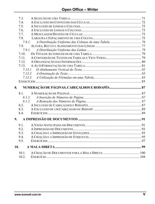 Open Office – Writer
www.komedi.com.br V
7.3. A SELEÇÃO DE UMA TABELA .................................................................................. 71
7.4. A EXCLUSÃO DO CONTEÚDO DAS CÉLULAS............................................................ 72
7.5. A INCLUSÃO DE LINHAS E COLUNAS....................................................................... 72
7.6. A EXCLUSÃO DE LINHAS E COLUNAS...................................................................... 73
7.7. A MESCLAGEM/DIVISÃO DE CÉLULAS.................................................................... 73
7.8. LARGURA E ESPAÇAMENTO DE UMA COLUNA........................................................ 75
7.8.1. A Distribuição Uniforme das Colunas de uma Tabela .................................... 76
7.9. ALTURA, RECUO E ALINHAMENTO DAS LINHAS ..................................................... 77
7.9.1. A Distribuição Uniforme das Linhas ............................................................... 79
7.10. OS TÍTULOS AUTOMÁTICOS DE UMA TABELA......................................................... 79
7.11. A CONVERSÃO DE TEXTOS EM TABELAS E VICE-VERSA......................................... 79
7.12. A ORGANIZAÇÃO DAS INFORMAÇÕES ..................................................................... 80
7.13. A AUTOFORMATAÇÃO DE UMA TABELA................................................................. 81
7.13.1. O Alinhamento Vertical do Texto..................................................................... 82
7.13.2. A Orientação do Texto..................................................................................... 83
7.13.3. A Utilização de Fórmulas em uma Tabela....................................................... 83
EXERCÍCIOS........................................................................................................................... 85
8. NUMERAÇÃO DE PÁGINAS, CABEÇALHOS E RODAPÉS..................................... 87
8.1. A NUMERAÇÃO DE PÁGINAS................................................................................... 87
8.1.1. A Inserção de Números de Página................................................................... 87
8.1.2. A Remoção dos Números de Página................................................................ 87
8.2. A INCLUSÃO DE CABEÇALHOS E RODAPÉS.............................................................. 87
8.3. A EXCLUSÃO DE UM CABEÇALHO OU RODAPÉ ....................................................... 89
8.4. EXERCÍCIOS ............................................................................................................ 89
9. A IMPRESSÃO DE DOCUMENTOS ......................................................................... 91
9.1. A VISÃO ANTECIPADA DO DOCUMENTO................................................................. 91
9.2. A IMPRESSÃO DO DOCUMENTO............................................................................... 93
9.3. A CRIAÇÃO E A IMPRESSÃO DE ENVELOPES............................................................ 93
9.4. A CRIAÇÃO E A IMPRESSÃO DE ETIQUETAS............................................................. 95
9.5. EXERCÍCIOS ............................................................................................................ 97
10. A MALA DIRETA.................................................................................................... 99
10.1. A CRIAÇÃO DE DOCUMENTOS PARA A MALA DIRETA .......................................... 100
10.2. EXERCÍCIO ............................................................................................................ 104
 