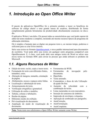 Open Office – Writer
www.komedi.com.br 7
1. Introdução ao Open Office Writer
O pacote de aplicativos OpenOffice foi o primeiro produto a trazer os benefícios do
software de código aberto a uma grande massa de usuários, distribuindo de forma
completamente gratuita ferramentas de produtividade absolutamente essenciais no dia-a-
dia.
O aplicativo Writer é um deles. Ele possui todas as características que você pode esperar de
editor de textos moderno e completo, incluindo até mesmo recursos típicos de programas de
editoração eletrônica.
Ele é simples o bastante para se digitar um pequeno texto e, ao mesmo tempo, poderoso o
suficiente para se criar livros inteiros.
Salve seus textos no formato OpenDocument, o novo padrão internacional para documentos
de escritório. Você pode abrir seus textos em qualquer outro programa compatível com
OpenDocument. E, é claro, você pode abrir seus antigos textos do Word ou salvar seus
novos textos no formato DOC para enviar às pessoas que ainda utilizam os produtos da
Microsoft.
1.1. Alguns Recursos de Writer
• Edição do texto: exclui, copia e insere texto.
• Formatação do texto com diferentes fontes,
tamanhos, cores.
• Alteração de margens, tamanho, orientação
da página.
• Alinhamento, recuos e espaços entre linhas.
• Localização e substituição de texto.
• Armazenamento de texto.
• Verificação ortográfica e gramatical.
• Utilização de estilos e modelos.
• Tabelas, colunas e tabulações.
• Bordas de página.
• Diferentes modos de exibição.
• Pré-visualização do documento.
• Ampliação do modo de visualização do
documento.
• Ferramentas da WEB.
• Ferramentas de navegação pelo
documento.
• Hiperlinks.
• Texto animado.
• Comentários e dicas de tela Utilização
da ajuda On-line.
• Aumento da velocidade com a
combinação de teclas.
• Listas numeradas ou com marcadores.
• Inserção de caracteres de símbolos.
• Impressão de envelopes e etiquetas.
• Aplicação de sombreado aos parágrafos.
• AutoCorreção.
• AutoFormatação.
• AutoCompletar.
Nota: Neste texto nos referiremos a Open Office Writer somente como Writer.
 