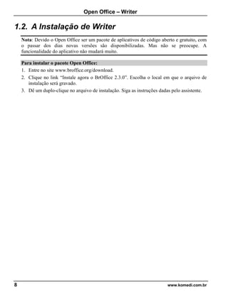 Open Office – Writer
8 www.komedi.com.br
1.2. A Instalação de Writer
Nota: Devido o Open Office ser um pacote de aplicativos de código aberto e gratuito, com
o passar dos dias novas versões são disponibilizadas. Mas não se preocupe. A
funcionalidade do aplicativo não mudará muito.
Para instalar o pacote Open Office:
1. Entre no site www.broffice.org/download.
2. Clique no link “Instale agora o BrOffice 2.3.0”. Escolha o local em que o arquivo de
instalação será gravado.
3. Dê um duplo-clique no arquivo de instalação. Siga as instruções dadas pelo assistente.
 