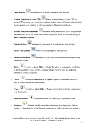 •    Editar archivo.          Para modificar un archivo o tabla de base de datos.


•    Exportar directamente como PDF.             Guarda el documento en formato PDF. Un
     archivo PDF se puede ver e imprimir en cualquier plataforma con el formato original intacto,
     siempre que se haya instalado el software gratuito de Adobe Acrobat Reader.


•    Imprimir archivo directamente.           Imprimirá el documento activo con la configuración
     predeterminada actual. Se puede variar esta configuración desde el cuadro de diálogo de
     Menú Archivo => Imprimir...


•    Vista preliminar.         Muestra una vista previa de la página antes de imprimirla.


•    Revisión ortográfica.          Permite revisar la ortografía manualmente.


•    Revisión automática.           Revisa la ortografía automáticamente mientras se escribe y
     subraya los errores.


•    Cortar.        También en Menú Editar => Cortar. Desplaza al portapapeles (quitándolo
     de donde estaba) la imagen o el área seleccionada previamente para que podamos
     utilizarlo en cualquier programa.


•    Copiar.        También en Menú Editar => Copiar. Copia al portapapeles, pero no lo
     quita, aquello que hayamos seleccionado.


•    Pegar.            También en Menú Editar => Pegar. Inserta el contenido del portapapeles
     en el documento.


•    Pincel de formato.          Copia el formato de una selección y lo aplica sobre otra.


•    Deshacer.           Deshace los últimos cambios efectuados en el documento. (Borrar,
     insertar...) Pulsando sobre la flechita verde pueden verse cuales han sido esas acciones.




    Manual del Procesador de textos OpenOffice WRITER 3.0 (ESPRONCEDA) – Descripción.
                          I.E.S. Muñoz Torrero. Pablo García Blanco.
                                                                                     19
 