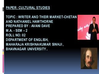 PAPER: CULTURAL STUDIES

TOPIC : WRITER AND THEIR MARKET-CHETAN BHAGAT
AND NATHANIEL HAWTHORNE
PREPARED BY : AVANI DAVE
M.A. - SEM – 2
ROLL NO: 02
DEPARTMENT OF ENGLISH,
MAHARAJA KRISHNAKUMAR SINHJI ,
BHAVNAGAR UNIVERSITY.
 
