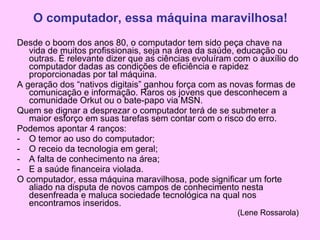 Desde o boom dos anos 80, o computador tem sido peça chave na vida de muitos profissionais, seja na área da saúde, educação ou outras. É relevante dizer que as ciências evoluíram com o auxílio do computador dadas as condições de eficiência e rapidez proporcionadas por tal máquina. A geração dos “nativos digitais” ganhou força com as novas formas de comunicação e informação. Raros os jovens que desconhecem a comunidade Orkut ou o bate-papo via MSN. Quem se dignar a desprezar o computador terá de se submeter a maior esforço em suas tarefas sem contar com o risco do erro. Podemos apontar 4 ranços: O temor ao uso do computador; O receio da tecnologia em geral; A falta de conhecimento na área; E a saúde financeira violada. O computador, essa máquina maravilhosa, pode significar um forte aliado na disputa de novos campos de conhecimento nesta desenfreada e maluca sociedade tecnológica na qual nos encontramos inseridos. (Lene Rossarola) O computador, essa máquina maravilhosa! 