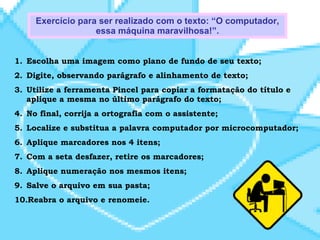 Escolha uma imagem como plano de fundo de seu texto; Digite, observando parágrafo e alinhamento de texto; Utilize a ferramenta Pincel para copiar a formatação do título e aplique a mesma no último parágrafo do texto; No final, corrija a ortografia com o assistente; Localize e substitua a palavra computador por microcomputador; Aplique marcadores nos 4 itens; Com a seta desfazer, retire os marcadores; Aplique numeração nos mesmos itens; Salve o arquivo em sua pasta; Reabra o arquivo e renomeie. Exercício para ser realizado com o texto: “O computador, essa máquina maravilhosa!”. 