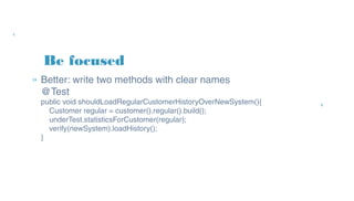 Be focused
» Better: write two methods with clear names
@Test
public void shouldLoadRegularCustomerHistoryOverNewSystem(){
Customer regular = customer().regular().build();
underTest.statisticsForCustomer(regular);
verify(newSystem).loadHistory();
}
 