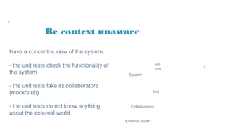 Be context unaware
System
Have a concentric view of the
system:
- the unit tests check the
functionality of the system
- the unit tests fake its
collaborators (mock/stub)
- the unit tests do not know
anything about the external world
Collaborators
first
sec
ond
External world
 