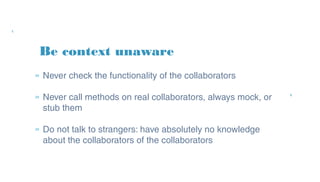 Be context unaware
» Never check the functionality of the collaborators
» Never call methods on real collaborators, always
mock, or stub them
» Do not talk to strangers: have absolutely no
knowledge about the collaborators of the
collaborators
 