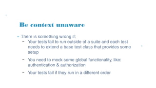 Be context unaware
» There is something wrong if:
– Your tests fail to run outside of a suite and each
test needs to extend a base test class that
provides some setup
– You need to mock some global functionality, like:
authentication & authorization
– Your tests fail if they run in a different order
 