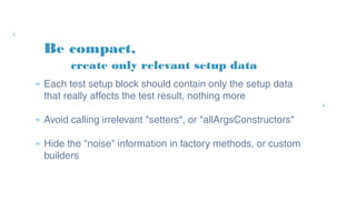 Be compact,
» Each test setup block should contain only the setup
data that really affects the test result, nothing more
» Avoid calling irrelevant "setters", or
"allArgsConstructors"
» Hide the "noise" information in factory methods, or
custom builders
create only relevant setup data
 