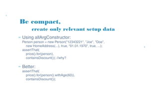 Be compact,
» Using allArgConstructor:
Person person = new Person("12343221", "Joe", "Doe",
new HomeAddress(...), true, "01.01.1970", true, ...);
assertThat(
price().for(person),
containsDiscount()); //why?
» Better:
assertThat(
price().for(person().withAge(60)),
containsDiscount());
create only relevant setup data
 