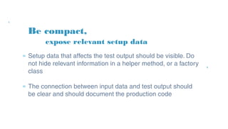 Be compact,
» Setup data that affects the test output should be
visible. Do not hide relevant information in a helper
method, or a factory class
» The connection between input data and test output
should be clear and should document the production
code
expose relevant setup data
 