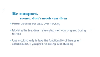 Be compact,
» Prefer creating test data, over mocking
» Mocking the test data make setup methods long and
boring to read
» Use mocking only to fake the functionality of the
system collaborators, if you prefer mocking over
stubbing
create, don't mock test data
 
