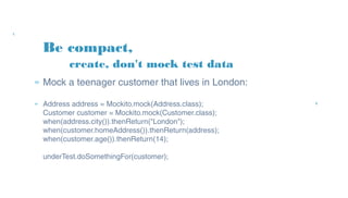 Be compact,
» Mock a teenager customer that lives in London:
» Address address = Mockito.mock(Address.class);
Customer customer = Mockito.mock(Customer.class);
when(address.city()).thenReturn("London");
when(customer.homeAddress()).thenReturn(address);
when(customer.age()).thenReturn(14);
underTest.doSomethingFor(customer);
create, don't mock test data
 