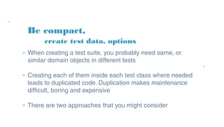 Be compact,
» When creating a test suite, you probably need same,
or similar domain objects in different tests
» Creating each of them inside each test class where
needed leads to duplicated code. Duplication makes
maintenance difficult, boring and expensive
» There are two approaches that you might consider
create test data, options
 