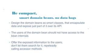Be compact,
» Design the domain beans as smart classes, that
encapsulate data and expose just part of it over its API
» The users of the domain bean should not have access
to the bean internals
» Offer the exposed information to the users,
don't let them search for it, repeteadly
calling accessor methods
smart domain beans, no data bags
 