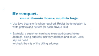 Be compact,
» Use java beans only when required. Resist the
temptation to write getters and setters for each
private field
» Example: a customer can have more addresses:
home address, billing address, delivery address and
so on. Let's say we need
to check the city of the billing address
smart domain beans, no data bags
 