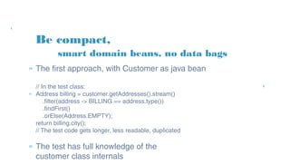 Be compact,
» The first approach, with Customer as java bean
// In the test class:
» Address billing = customer.getAddresses().stream()
.filter(address -> BILLING == address.type())
.findFirst()
.orElse(Address.EMPTY);
return billing.city();
// The test code gets longer, less readable, duplicated
» The test has full knowledge of the
customer class internals
smart domain beans, no data bags
 