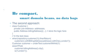 Be compact,
» The second approach:
» class Customer {
private List<Address> addresses;
public Address billingAddress(){...}; // store the logic here
}
// In the test class
» when(repository.customer(1)).thenReturn(
customer().withBillingAddress(address().withCity(„London“));
Customer customer = underTest.customerWithId(1);
assertThat(
customer.billingAddress().city(),
is("London"));
smart domain beans, no data bags
 