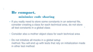 Be compact,
» If you really need to store some constants in an external
file, consider creating a class for each technical area, do
not store all test constants in a global class
» Consider also a mother object class for each technical
area
» Do not initialize all mocks in a global setup
method. You will end up with tests that rely on
initialization made in other test method
minimize code sharing
 