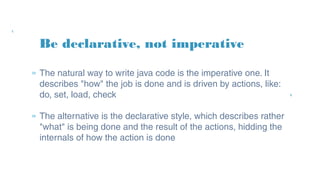 Be declarative, not imperative
» The natural way to write java code is the imperative
one. It describes "how" the job is done and is driven by
actions, like: do, set, load, check
» The alternative is the declarative style, which describes
rather "what" is being done and the result of the
actions, hidding the internals of how the action is done
 