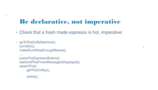 Be declarative, not imperative
» Check that a fresh made espresso is hot, imperative:
» goToTheCoffeMachine();
turnItOn();
makeSureItHasEnoughBeans();
…
pressTheEspressoButton();
waitUntilTheFinishMessageIsDisplayed();
assertThat(
getTheCoffee(),
isHot());
 