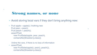 » Avoid storing local vars if they don't bring anything new:
» Fruit apple = apple(); //nothing new
Fruit pear = pear();
Fruit peach = peach();
assertThat(
new FruitSalat(apple, pear, peach),
containsNo(Strawberry.class));
//inline the vars, if there is no loss of information
» assertThat(
new FruitSalat(apple(), pear(), peach()),
containsNo(Strawberry.class));
Strong names, or none
 