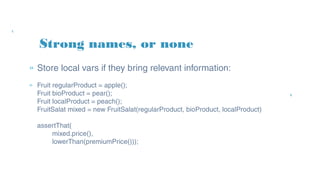 » Store local vars if they bring relevant information:
» Fruit regularProduct = apple();
Fruit bioProduct = pear();
Fruit localProduct = peach();
FruitSalat mixed = new FruitSalat(regularProduct, bioProduct, localProduct)
assertThat(
mixed.price(),
lowerThan(premiumPrice()));
Strong names, or none
 