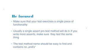 Be focused
» Make sure that your test exercises a single
piece of functionality
» Usually a single assert pro test method will do
it. If you write more asserts, make sure they
test the same thing
» The test method name should be easy to find
and contains no „and's“
 