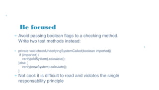 Be focused
» Avoid passing boolean flags to a checking
method. Write two test methods instead:
» private void checkUnderlyingSystemCalled(boolean imported){
if (imported) {
verify(oldSystem).calculate();
}else {
verify(newSystem).calculate();
}
» Not cool: it is difficult to read and violates the
single responsability principle
 
