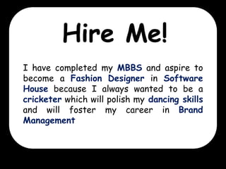 Hire Me!
I have completed my MBBS and aspire to
become a Fashion Designer in Software
House because I always wanted to be a
cricketer which will polish my dancing skills
and will foster my career in Brand
Management

 