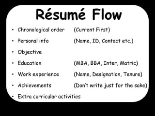 Résumé Flow
• Chronological order

(Current First)

• Personal info

(Name, ID, Contact etc.)

• Objective
• Education

(MBA, BBA, Inter, Matric)

• Work experience

(Name, Designation, Tenure)

• Achievements

(Don’t write just for the sake)

• Extra curricular activities

 
