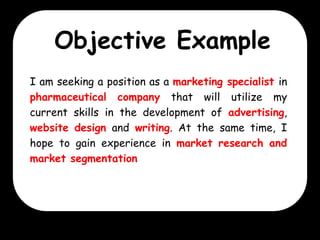 Objective Example
I am seeking a position as a marketing specialist in
pharmaceutical company that will utilize my
current skills in the development of advertising,
website design and writing. At the same time, I
hope to gain experience in market research and
market segmentation

 