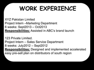 WORK EXPERIENCE
XYZ Pakistan Limited
Project Intern –Marketing Department
6 weeks: Sept2013 – Oct2013
Responsibilities: Assisted in ABC’s brand launch
123 Private Limited.
Project Intern – Sales Service Department
8 weeks: July2012 – Sept2012
Responsibilities: Designed and implemented accelerated
easy pre-sell plan on distributors of south region

 