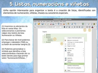 55.. LLiissttaass,, nnuummeerraacciióónnss ee vviiññeettaass 
Unha opción interesante para organizar o texto é a creación de listas, identificadas con 
elementos de numeración, viñetas, imaxes ou caracteres especiais. 
(1) Inserimos os elementos da 
lista en varias liñas. Os 
seleccionamos e prememos 
nalgún dos botóns de lista: 
Numeración ou Viñetas. 
(2) Para baixar de nivel podemos 
empregar o tabulador (TAB) ou 
co botón de aumentar sangría (3) 
(4) Podemos personalizar o 
símbolo que identifica a lista 
seleccionándoa e facendo clic co 
botón dereito para logo premer 
sobre “Numeración/Viñetas...” 
 