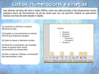 LLiissttaass,, nnuummeerraacciióónnss ee vviiññeettaass 
Nas últimas versións de Libre e Open Office, unha vez seleccionada a lista disporemos dunha 
pequena barra de ferramentas no pé da ventá que nos vai permitir realizar as operacións 
básicas coa lista de xeito doado e rápido. 
(1) Aumentar ou diminuír o nivel do 
elemento na lista. 
(2) Engadir un novo elemento no mesmo 
nivel en que esteamos situados 
(3) Subir ou baixar o elemento na lista 
(4) Reiniciar a numeración, por exemplo, 
cando se queiran facer varias 
enumeracións na mesma lista 
(5) Abrir a ventá de “Viñetas e numeración” 
para personalizar a lista 
 