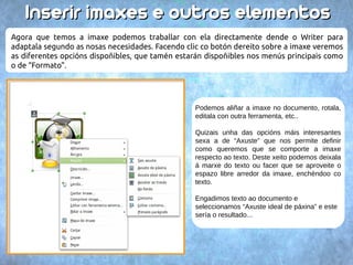 66.. IInnsseerriirr iimmaaxxeess ee oouuttrrooss eelleemmeennttooss 
Ademais de texto podemos engadir imaxes e outros elementos dentro do documento. Temos 
varias formas: 
● Arrastrar un arquivo de imaxe a dentro do documento. 
● Copiar/pegar a imaxe dende outro programa. 
● Ir ao menú “Inserir Imaxe Do ficheiro...“ e seleccionar un arquivo → → do dispositivo. 
 