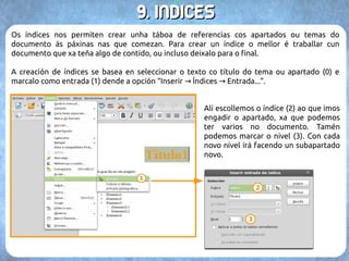 88.. OO ccoorrrreeccttoorr oorrttooggrrááffiiccoo 
O corrector ortográfico implica que teñamos instalado o idioma correspondente no paquete 
de Libre ou Open Office. Por tanto deberemos asegurarnos de ter todos aqueles idiomas nos 
que teñamos pensado escribir. A activación do corrector faise directamente dende a barra de 
ferramentas básicas. De estar activado (1) indicaranos subliñando en vermello aquelas 
palabras que teñan algún erro. 
Por outra banda, podemos premer no botón “Ortografía” (2) para facer unha corrección do 
documento. Esta opción iranos levando por todas as palabras con erros ortográficos, con 
suxestións de corrección (3) ou a posibilidade de engadilas ao dicionario do documento (4), 
pois entendemos que son correctas. 
 