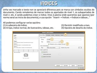 99.. IINNDDIICCEESS 
Os índices nos permiten crear unha táboa de referencias cos apartados ou temas do 
documento ás páxinas nas que comezan. Para crear un índice o mellor é traballar cun 
documento que xa teña algo de contido, ou incluso deixalo para o final. 
A creación de índices se basea en seleccionar o texto co título do tema ou apartado (0) e 
marcalo como entrada (1) dende a opción “Inserir → Índices → Entrada...”. 
Alí escollemos o índice (2) ao que imos 
engadir o apartado, xa que podemos 
ter varios no documento. Tamén 
podemos marcar o nivel (3). Con cada 
novo nivel irá facendo un subapartado 
novo. 
 
