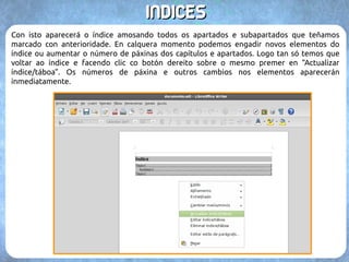 IINNDDIICCEESS 
Unha vez marcado o texto non se apreciará diferenza pois se marca con símbolos ocultos do 
documento. Cando rematemos de marcar todos os apartados de nivel 1, os subapartados de 
nivel 2, etc, é cando podemos crear o índice. Imos á páxina onde queremos que apareza (por 
norma xeral ao inicio do documento), e coa opción “Inserir Índices → → Índices e táboas...” 
Alí podemos configurar varias opcións: 
(1) A cabeceira do índice. (3) Permitir modificalo a man. 
(2) O tipo, índice normal, de ilustracións, táboas, etc. (4) Opcións de deseño do índice. 
 