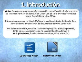 11.. IInnttrroodduucciióónn 
WWrriitteerr é un dos programas para facer creación e modificación de documentos 
de texto con formato dispoñibles en Linux. Vén de serie en suites ofimáticas 
como OpenOffice e LibreOffice. 
Trátase dun programa na liña de Ms Word e o editor de texto de Google Drive, 
permitíndonos a elaboración de documentos de texto complexos. 
Por ser software libre, estamos falando dun programa aberto e gratuíto, 
tanto na súa instalación coma na súa distribución. Ademais é 
multiplataforma, funcionando en Windows/Linux e Mac OS. 
OOppeennOOffifficcee WWrriitteerr LLiibbrreeOOffifficcee WWrriitteerr 
 