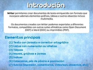 IInnttrroodduucciióónn 
WWrriitteerr permítenos crear documentos de texto enriquecido con formato que 
incorpore ademais elementos gráficos, táboas e outros obxectos incluso 
multimedia. 
Os documentos creados con Writer podemos exportalos a diferentes 
formatos, compatibles con outras suites ofimáticas como Open Document 
(ODT) e Word (DOC) ou imprimibles (PDF). 
Elementos principais 
(1) Texto con formato e corrector ortográfico 
(2) Listas con numeración ou viñetas 
(3) Táboas 
(4) Imaxes, gráficas e formas 
(5) Índices 
(6) Cabeceiras, pés de páxina e paxinación 
(7) Outros (Impresión, comentarios, vídeo/son, obxectos, etc) 
 