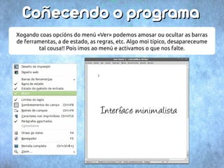 CCooññeecceennddoo oo pprrooggrraammaa 
Xogando coas opcións do menú «Ver» podemos amosar ou ocultar as barras 
de ferramentas, a de estado, as regras, etc. Algo moi típico, desapareceume 
tal cousa!! Pois imos ao menú e activamos o que nos falte. 
Interface minimalista 
 