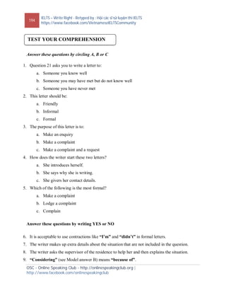 194
IELTS – Write Right - Retyped by : Hội các sĩ tử luyện thi IELTS
https://www.facebook.com/VietnameseIELTSCommunity
OSC - Online Speaking Club - http://onlinespeakingclub.org |
http://www.facebook.com/onlinespeakingclub
Answer these questions by circling A, B or C
1. Question 21 asks you to write a letter to:
a. Someone you know well
b. Someone you may have met but do not know well
c. Someone you have never met
2. This letter should be:
a. Friendly
b. Informal
c. Formal
3. The purpose of this letter is to:
a. Make an enquiry
b. Make a complaint
c. Make a complaint and a request
4. How does the writer start these two letters?
a. She introduces herself.
b. She says why she is writing.
c. She givers her contact details.
5. Which of the following is the most formal?
a. Make a complaint
b. Lodge a complaint
c. Complain
Answer these questions by writing YES or NO
6. It is acceptable to use contractions like “I’m” and “didn’t” in formal letters.
7. The writer makes up extra details about the situation that are not included in the question.
8. The writer asks the supervisor of the residence to help her and then explains the situation.
9. “Considering” (see Model answer B) means “because of”.
TEST YOUR COMPREHENSION
 